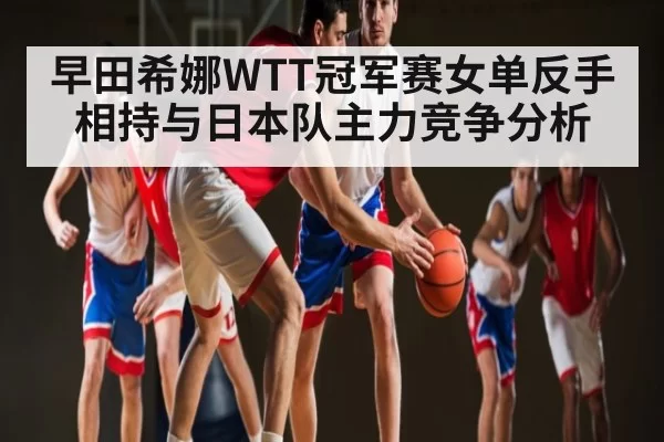 早田希娜WTT冠军赛女单反手相持与日本队主力竞争分析